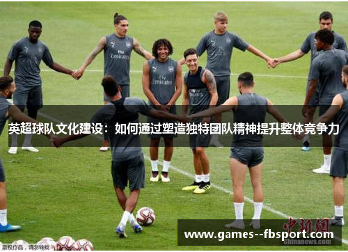 英超球队文化建设：如何通过塑造独特团队精神提升整体竞争力