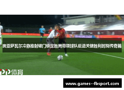 奥亚萨瓦尔冷静推射破门锁定胜局带领球队挺进关键胜利时刻传奇篇 奥亚萨瓦尔冷静推射破门锁定胜局带领球队挺进关键胜利时刻传奇篇